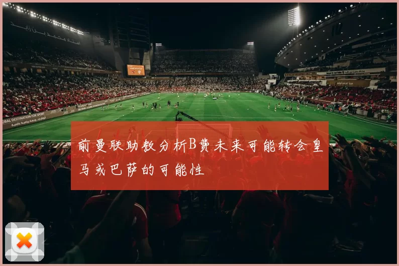 前曼联助教分析B费未来可能转会皇马或巴萨的可能性