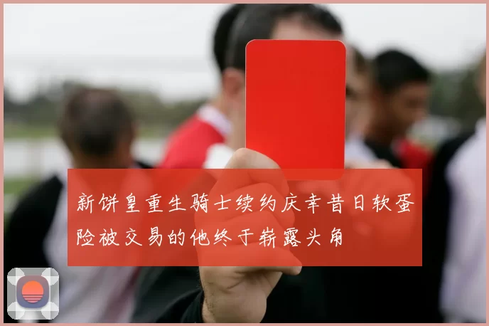 新饼皇重生骑士续约庆幸昔日软蛋险被交易的他终于崭露头角