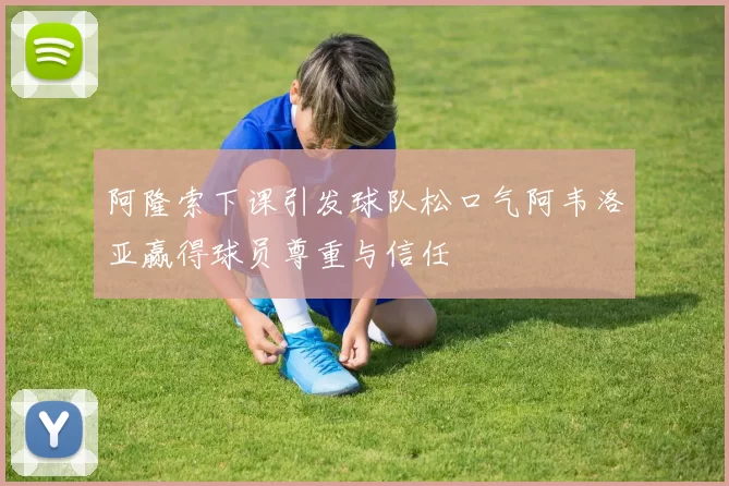 阿隆索下课引发球队松口气阿韦洛亚赢得球员尊重与信任