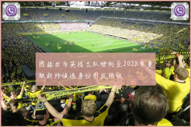 图赫尔与英格兰队续约至2028年曼联新帅候选身份引发热议