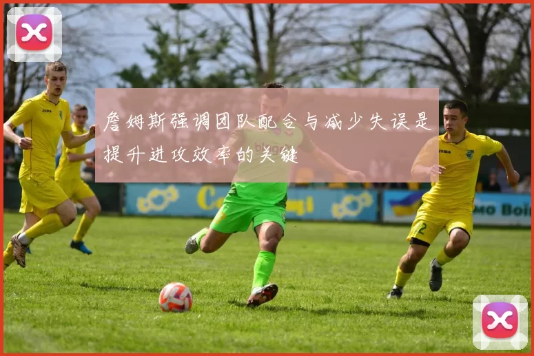 詹姆斯强调团队配合与减少失误是提升进攻效率的关键