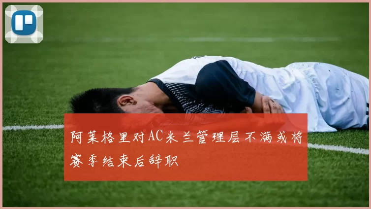 阿莱格里对AC米兰管理层不满或将赛季结束后辞职