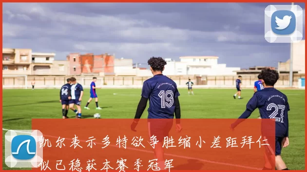 凯尔表示多特欲争胜缩小差距拜仁似已稳获本赛季冠军
