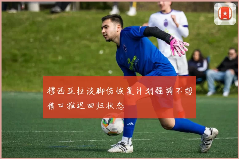 穆西亚拉谈脚伤恢复计划强调不想借口推迟回归状态