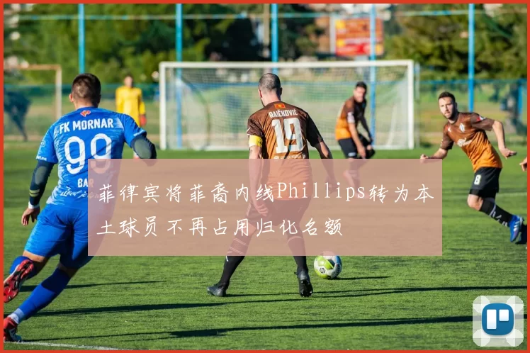 菲律宾将菲裔内线Phillips转为本土球员不再占用归化名额