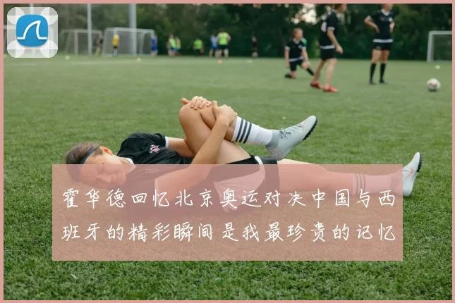 霍华德回忆北京奥运对决中国与西班牙的精彩瞬间是我最珍贵的记忆之一