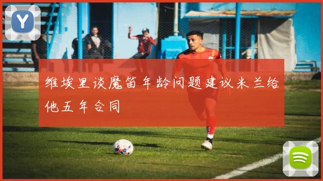 维埃里谈魔笛年龄问题建议米兰给他五年合同
