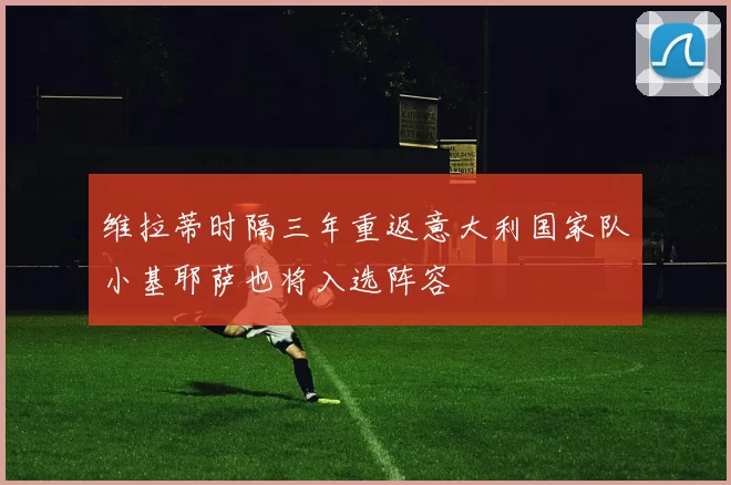 维拉蒂时隔三年重返意大利国家队小基耶萨也将入选阵容