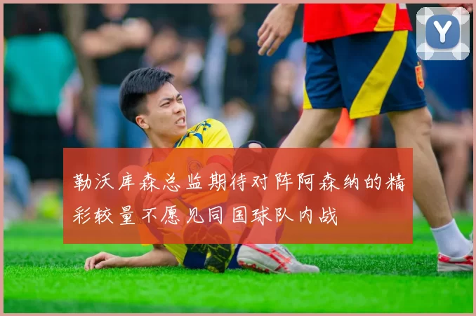 勒沃库森总监期待对阵阿森纳的精彩较量不愿见同国球队内战