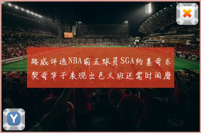 路威评选NBA前五球员SGA约基奇东契奇华子表现出色文班还需时间磨练