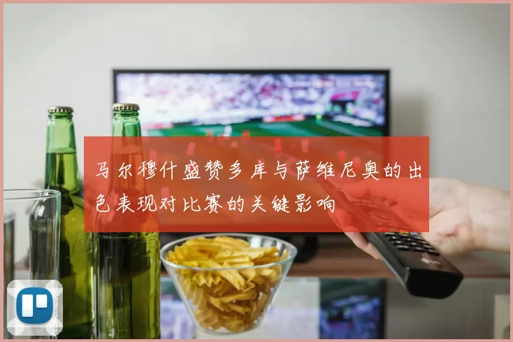 马尔穆什盛赞多库与萨维尼奥的出色表现对比赛的关键影响