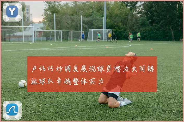 卢伟巧妙调度展现球员潜力共同铸就球队卓越整体实力
