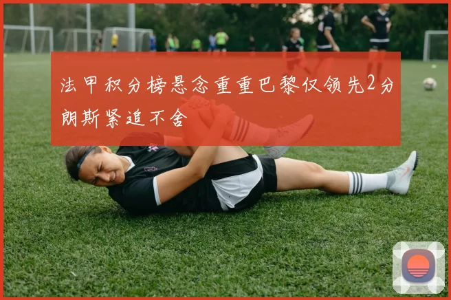 法甲积分榜悬念重重巴黎仅领先2分朗斯紧追不舍