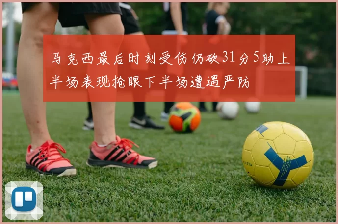 马克西最后时刻受伤仍砍31分5助上半场表现抢眼下半场遭遇严防