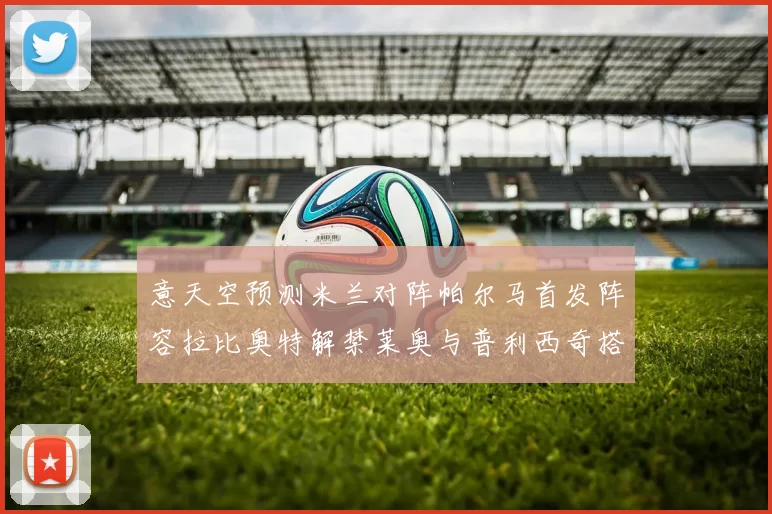 意天空预测米兰对阵帕尔马首发阵容拉比奥特解禁莱奥与普利西奇搭档出战