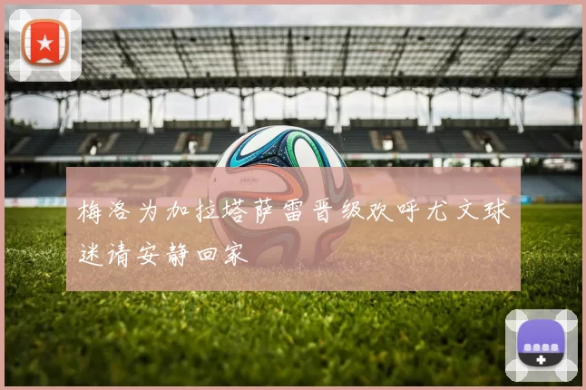 梅洛为加拉塔萨雷晋级欢呼尤文球迷请安静回家