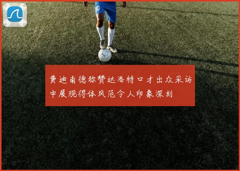 费迪南德称赞达洛特口才出众采访中展现得体风范令人印象深刻