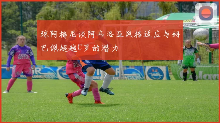 琼阿梅尼谈阿韦洛亚风格适应与姆巴佩超越C罗的潜力