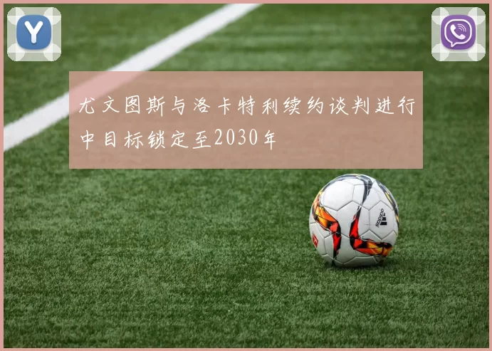 尤文图斯与洛卡特利续约谈判进行中目标锁定至2030年