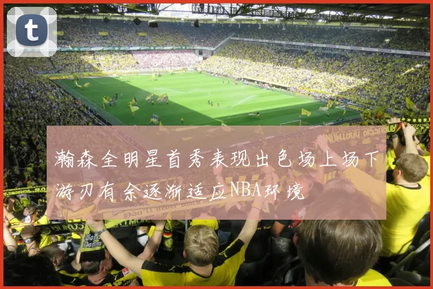 瀚森全明星首秀表现出色场上场下游刃有余逐渐适应NBA环境