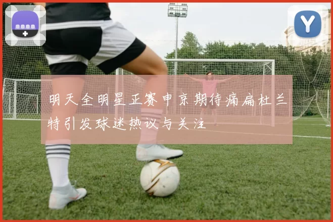 明天全明星正赛申京期待痛扁杜兰特引发球迷热议与关注